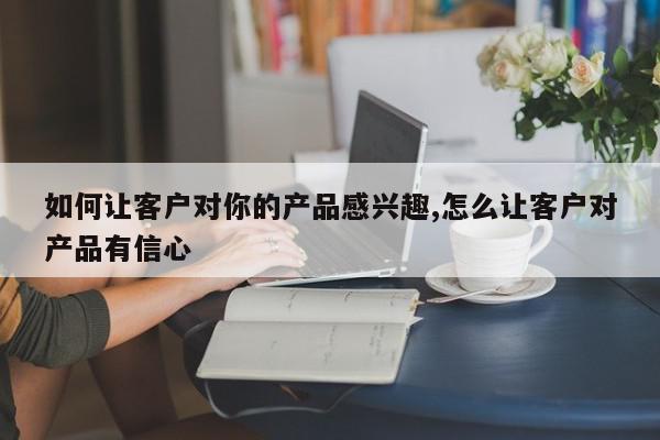 如何让客户对你的产品感兴趣,怎么让客户对产品有信心