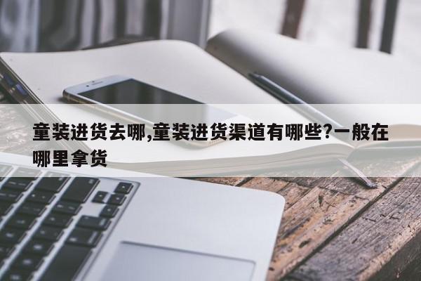 童装进货去哪,童装进货渠道有哪些?一般在哪里拿货