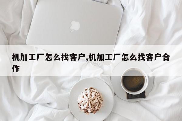机加工厂怎么找客户,机加工厂怎么找客户合作