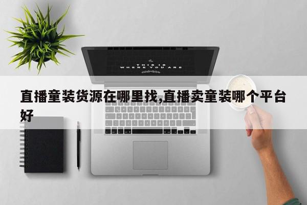 直播童装货源在哪里找,直播卖童装哪个平台好